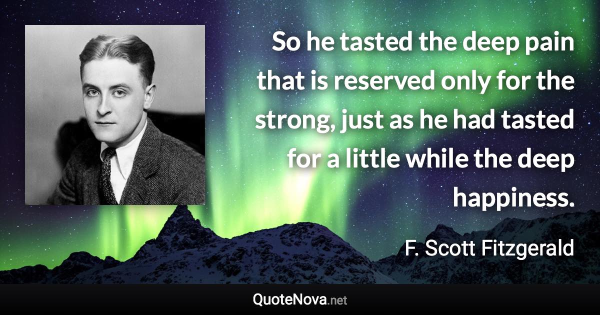 So he tasted the deep pain that is reserved only for the strong, just as he had tasted for a little while the deep happiness. - F. Scott Fitzgerald quote