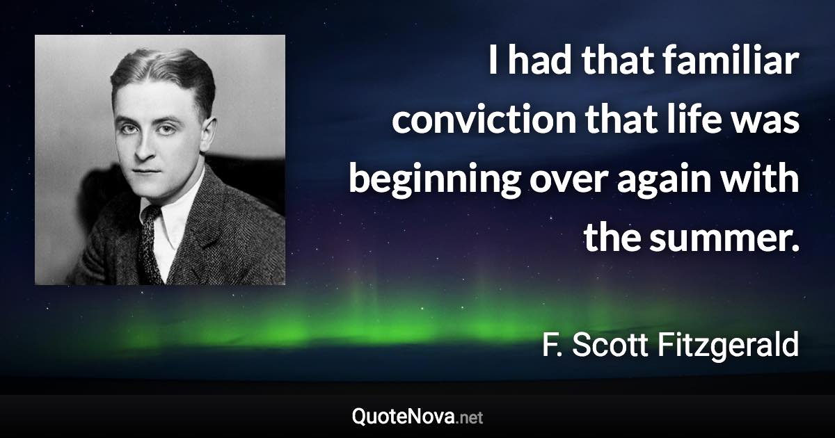 I had that familiar conviction that life was beginning over again with the summer. - F. Scott Fitzgerald quote