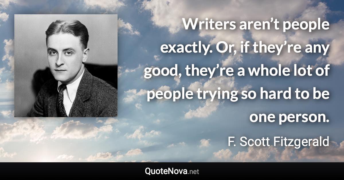 Writers aren’t people exactly. Or, if they’re any good, they’re a whole lot of people trying so hard to be one person. - F. Scott Fitzgerald quote