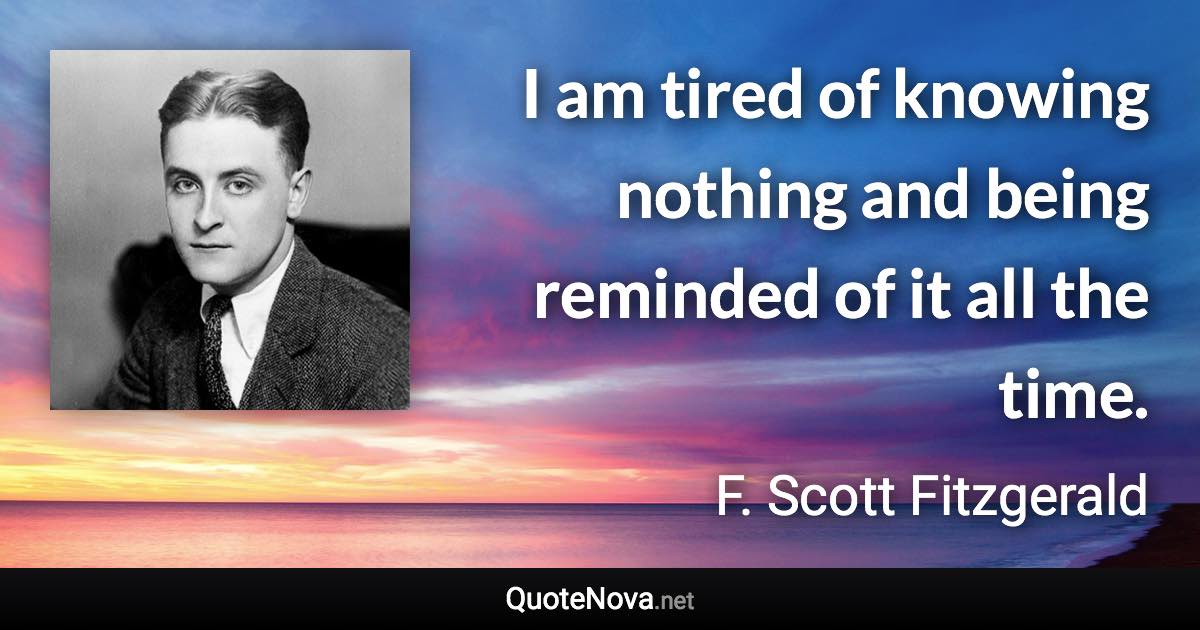 I am tired of knowing nothing and being reminded of it all the time. - F. Scott Fitzgerald quote