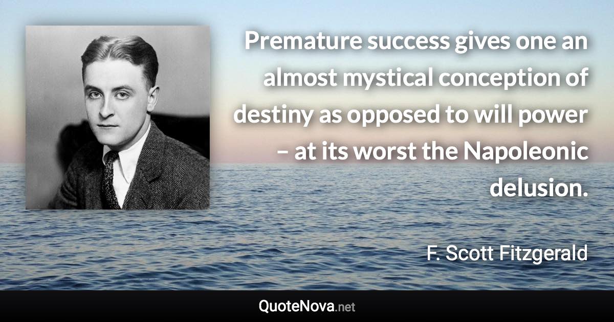 Premature success gives one an almost mystical conception of destiny as opposed to will power – at its worst the Napoleonic delusion. - F. Scott Fitzgerald quote