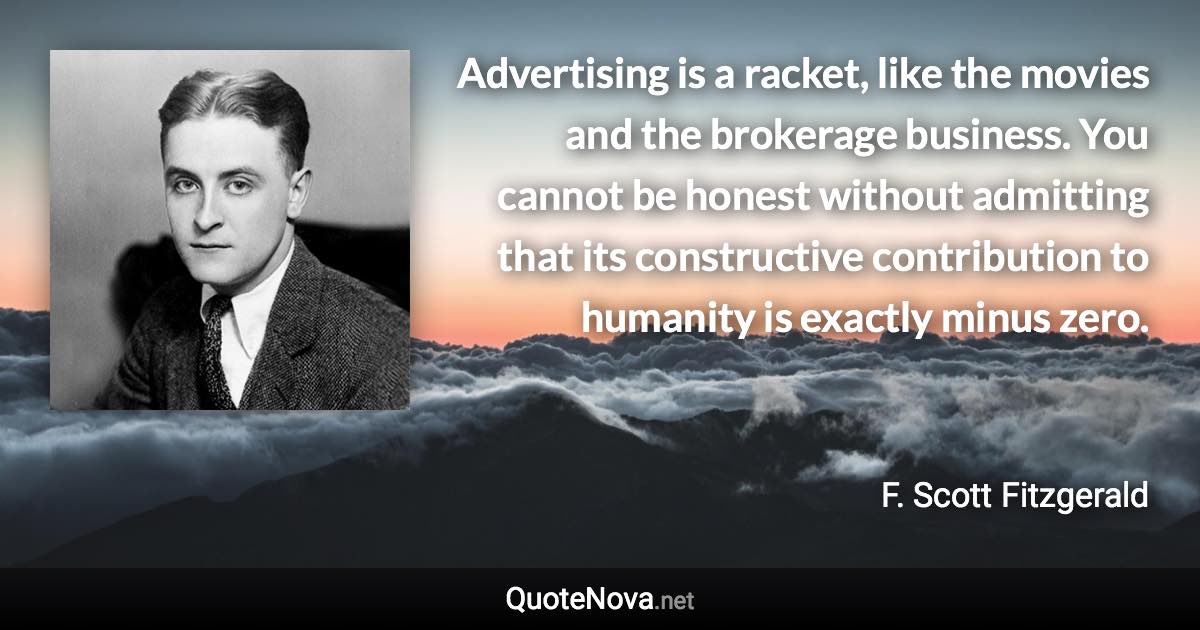 Advertising is a racket, like the movies and the brokerage business. You cannot be honest without admitting that its constructive contribution to humanity is exactly minus zero. - F. Scott Fitzgerald quote