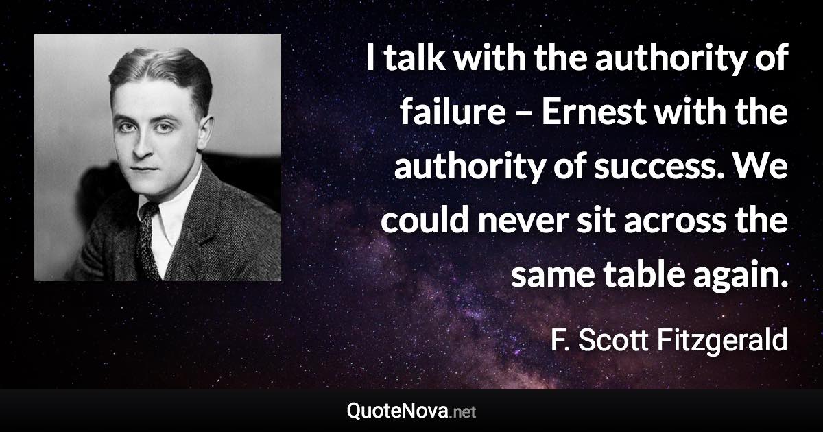 I talk with the authority of failure – Ernest with the authority of success. We could never sit across the same table again. - F. Scott Fitzgerald quote