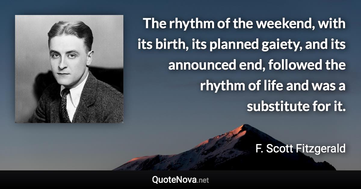 The rhythm of the weekend, with its birth, its planned gaiety, and its announced end, followed the rhythm of life and was a substitute for it. - F. Scott Fitzgerald quote