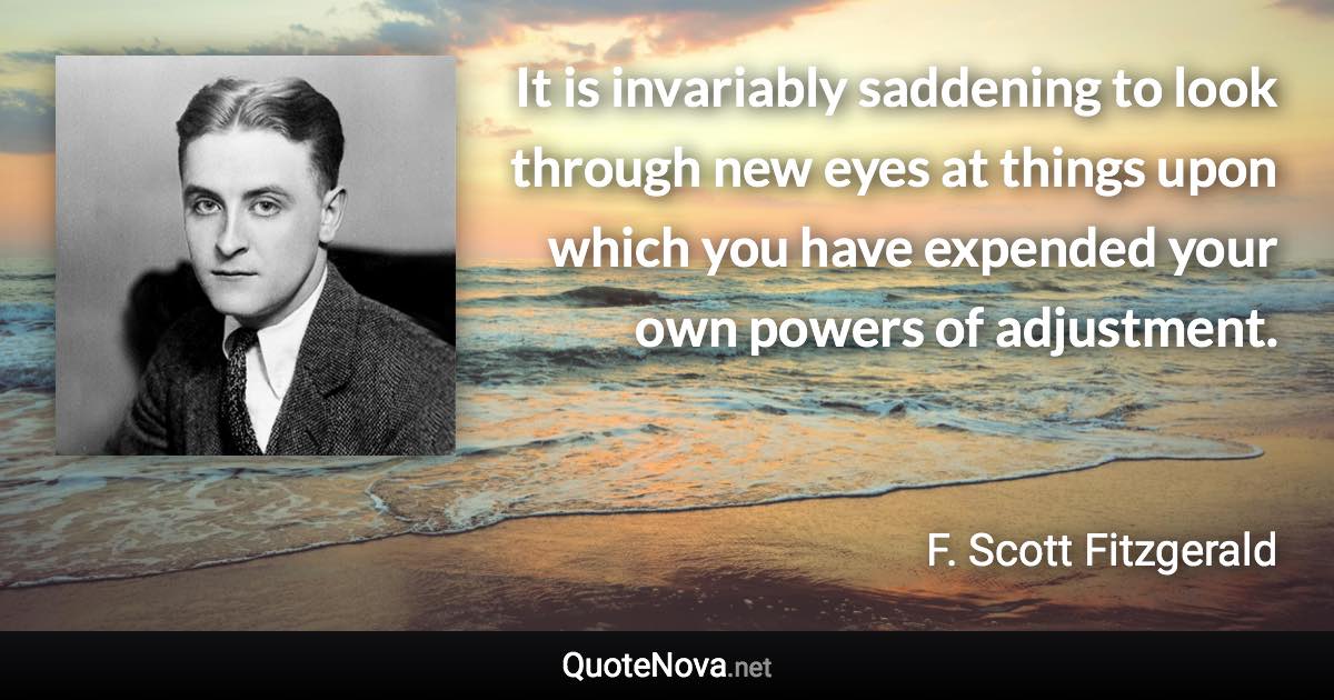 It is invariably saddening to look through new eyes at things upon which you have expended your own powers of adjustment. - F. Scott Fitzgerald quote