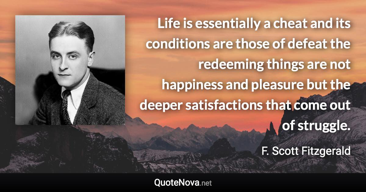 Life is essentially a cheat and its conditions are those of defeat the redeeming things are not happiness and pleasure but the deeper satisfactions that come out of struggle. - F. Scott Fitzgerald quote