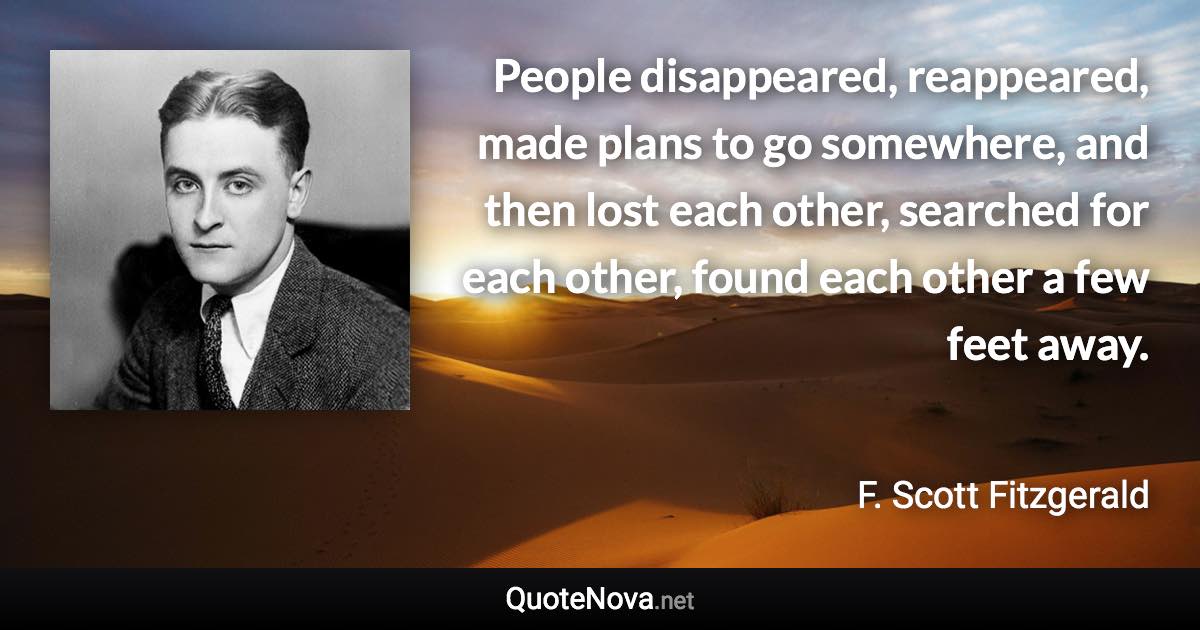 People disappeared, reappeared, made plans to go somewhere, and then lost each other, searched for each other, found each other a few feet away. - F. Scott Fitzgerald quote