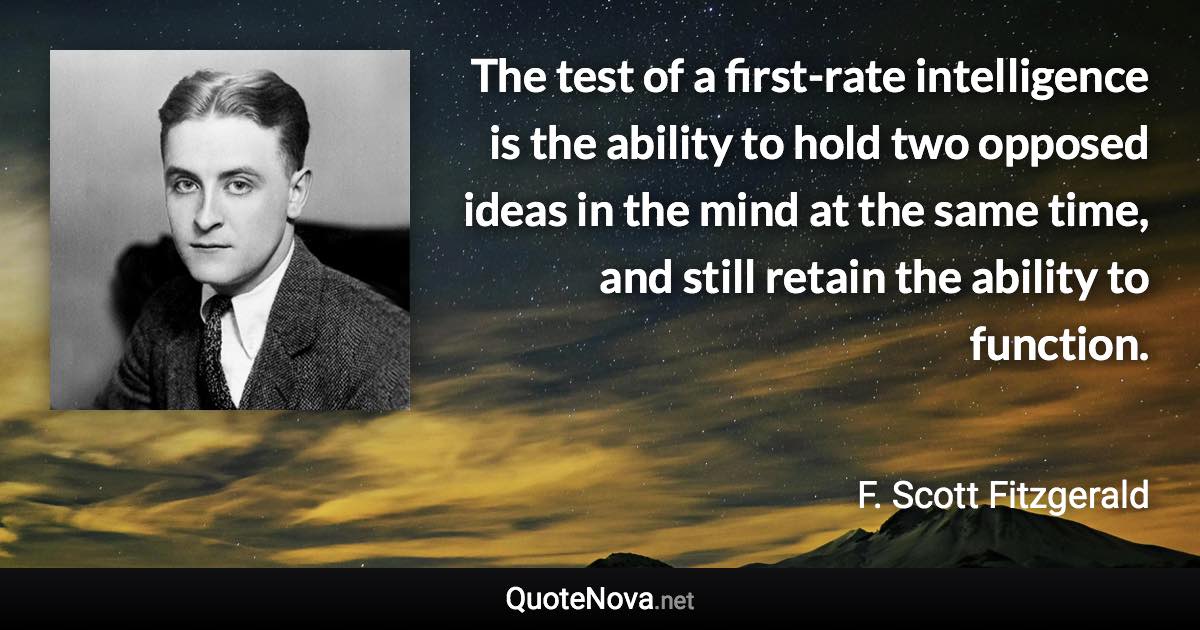 The test of a first-rate intelligence is the ability to hold two opposed ideas in the mind at the same time, and still retain the ability to function. - F. Scott Fitzgerald quote