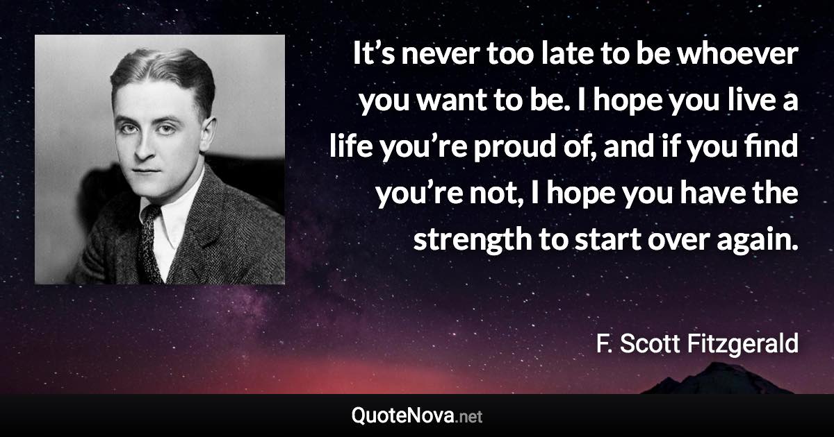 It’s never too late to be whoever you want to be. I hope you live a life you’re proud of, and if you find you’re not, I hope you have the strength to start over again. - F. Scott Fitzgerald quote