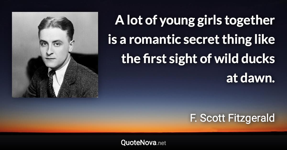 A lot of young girls together is a romantic secret thing like the first sight of wild ducks at dawn. - F. Scott Fitzgerald quote