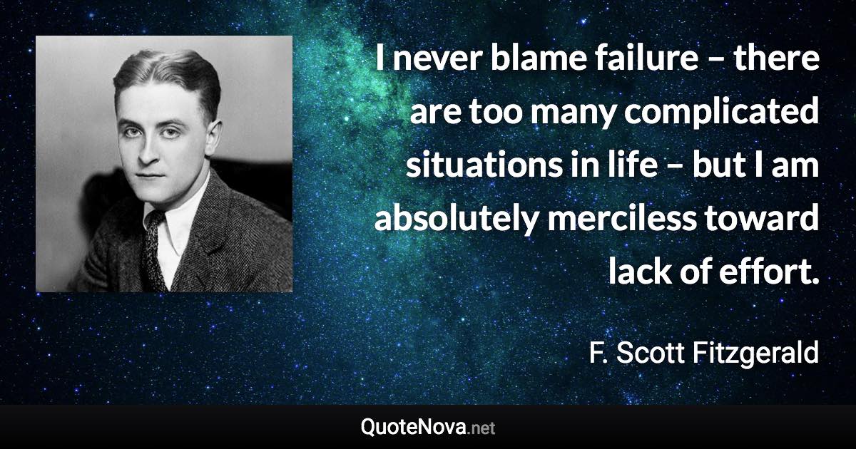 I never blame failure – there are too many complicated situations in life – but I am absolutely merciless toward lack of effort. - F. Scott Fitzgerald quote