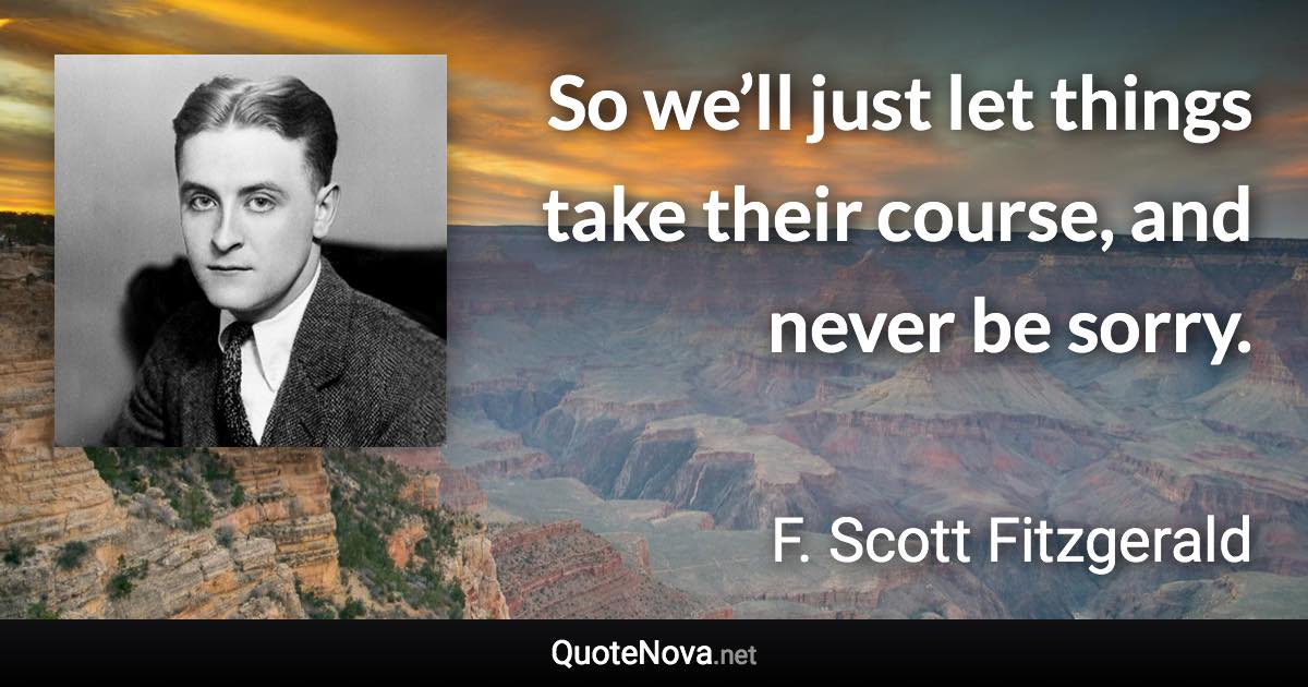 So we’ll just let things take their course, and never be sorry. - F. Scott Fitzgerald quote