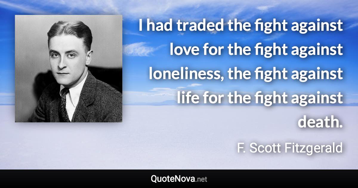 I had traded the fight against love for the fight against loneliness, the fight against life for the fight against death. - F. Scott Fitzgerald quote