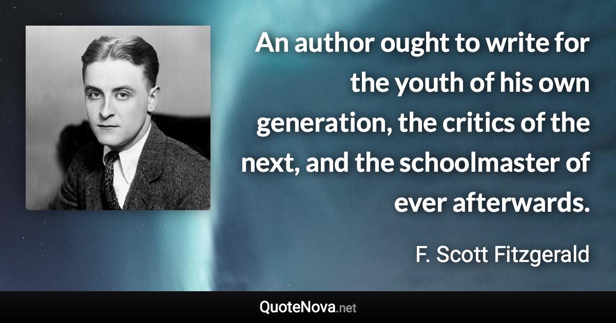 An author ought to write for the youth of his own generation, the critics of the next, and the schoolmaster of ever afterwards. - F. Scott Fitzgerald quote