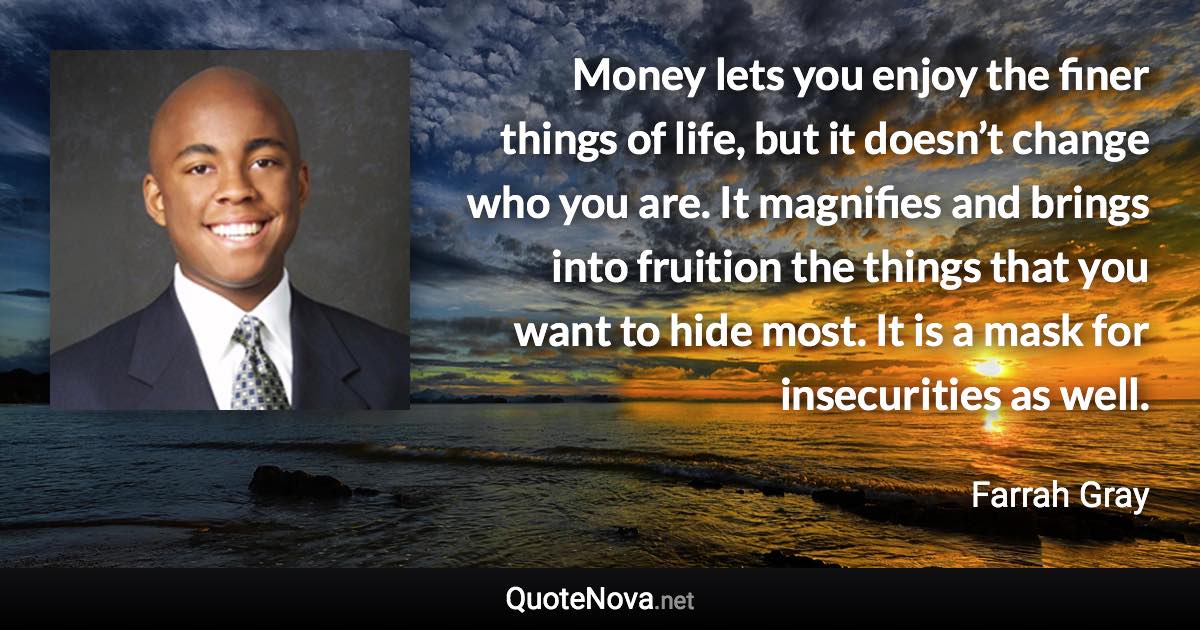 Money lets you enjoy the finer things of life, but it doesn’t change who you are. It magnifies and brings into fruition the things that you want to hide most. It is a mask for insecurities as well. - Farrah Gray quote