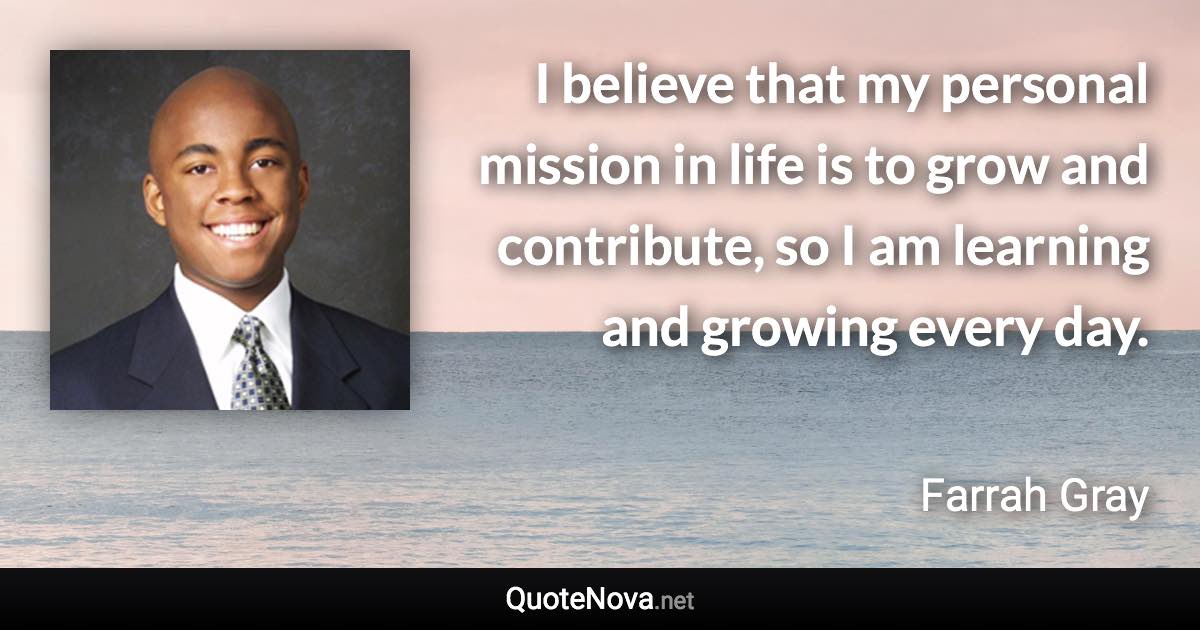 I believe that my personal mission in life is to grow and contribute, so I am learning and growing every day. - Farrah Gray quote