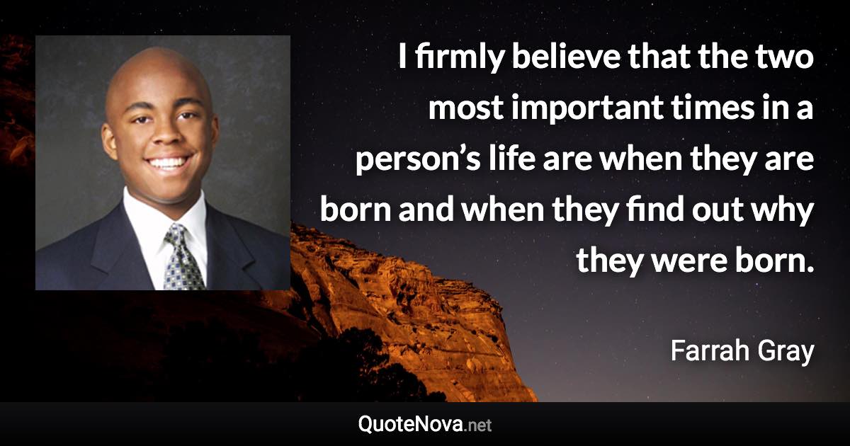 I firmly believe that the two most important times in a person’s life are when they are born and when they find out why they were born. - Farrah Gray quote