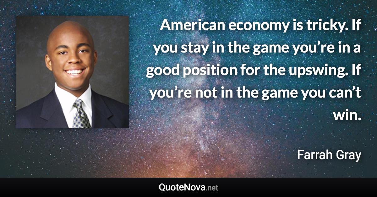 American economy is tricky. If you stay in the game you’re in a good position for the upswing. If you’re not in the game you can’t win. - Farrah Gray quote