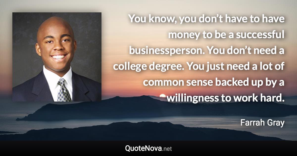 You know, you don’t have to have money to be a successful businessperson. You don’t need a college degree. You just need a lot of common sense backed up by a willingness to work hard. - Farrah Gray quote