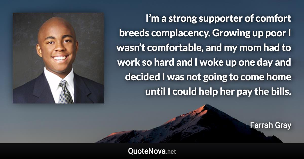 I’m a strong supporter of comfort breeds complacency. Growing up poor I wasn’t comfortable, and my mom had to work so hard and I woke up one day and decided I was not going to come home until I could help her pay the bills. - Farrah Gray quote