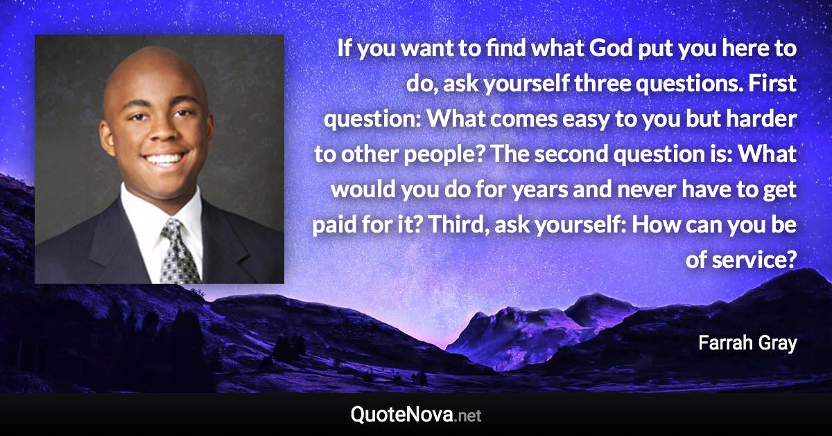 If you want to find what God put you here to do, ask yourself three questions. First question: What comes easy to you but harder to other people? The second question is: What would you do for years and never have to get paid for it? Third, ask yourself: How can you be of service? - Farrah Gray quote