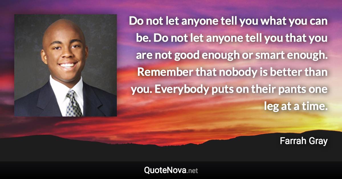 Do not let anyone tell you what you can be. Do not let anyone tell you that you are not good enough or smart enough. Remember that nobody is better than you. Everybody puts on their pants one leg at a time. - Farrah Gray quote