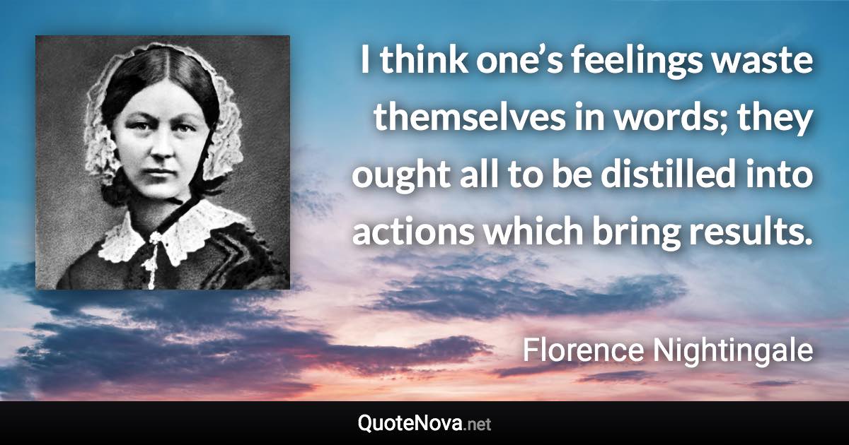 I think one’s feelings waste themselves in words; they ought all to be distilled into actions which bring results. - Florence Nightingale quote