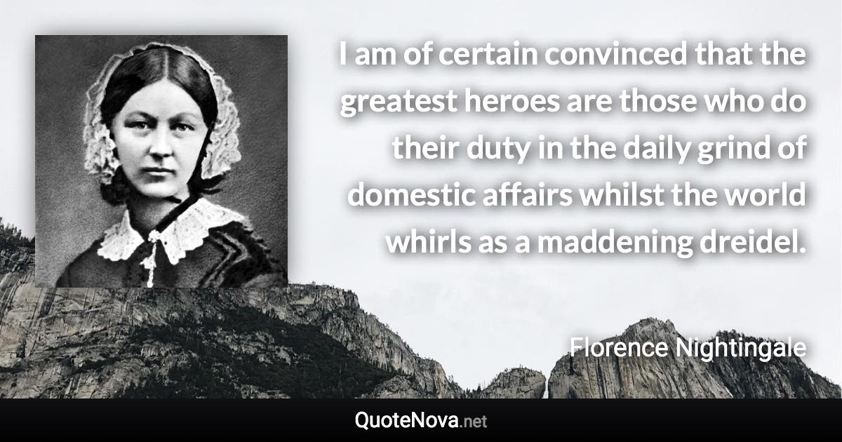 I am of certain convinced that the greatest heroes are those who do their duty in the daily grind of domestic affairs whilst the world whirls as a maddening dreidel. - Florence Nightingale quote