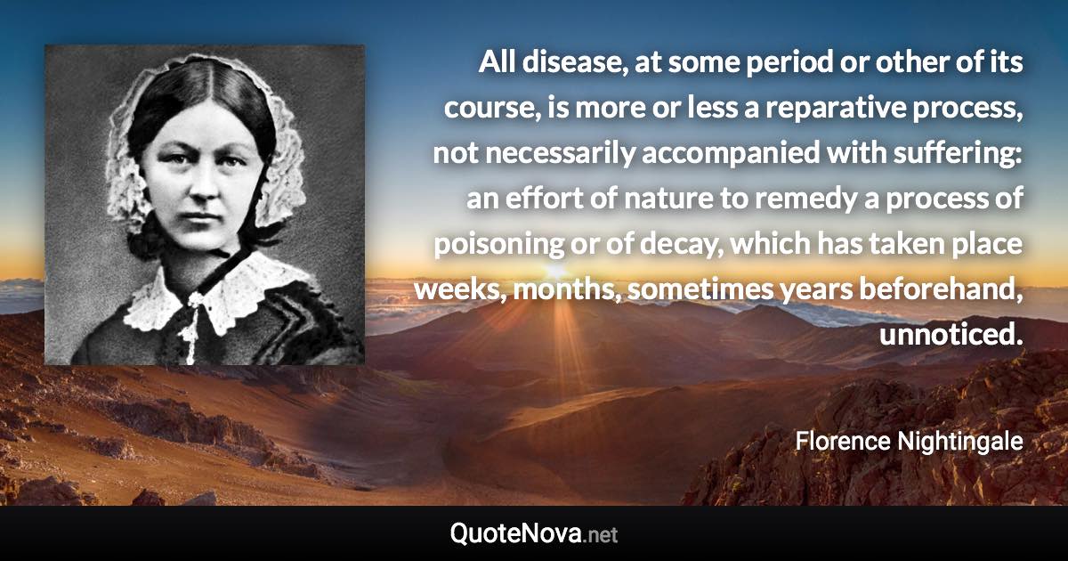 All disease, at some period or other of its course, is more or less a reparative process, not necessarily accompanied with suffering: an effort of nature to remedy a process of poisoning or of decay, which has taken place weeks, months, sometimes years beforehand, unnoticed. - Florence Nightingale quote