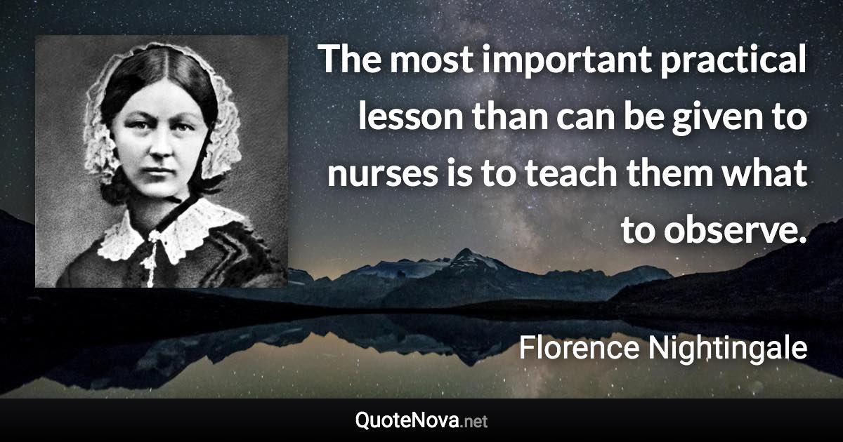 The most important practical lesson than can be given to nurses is to teach them what to observe. - Florence Nightingale quote