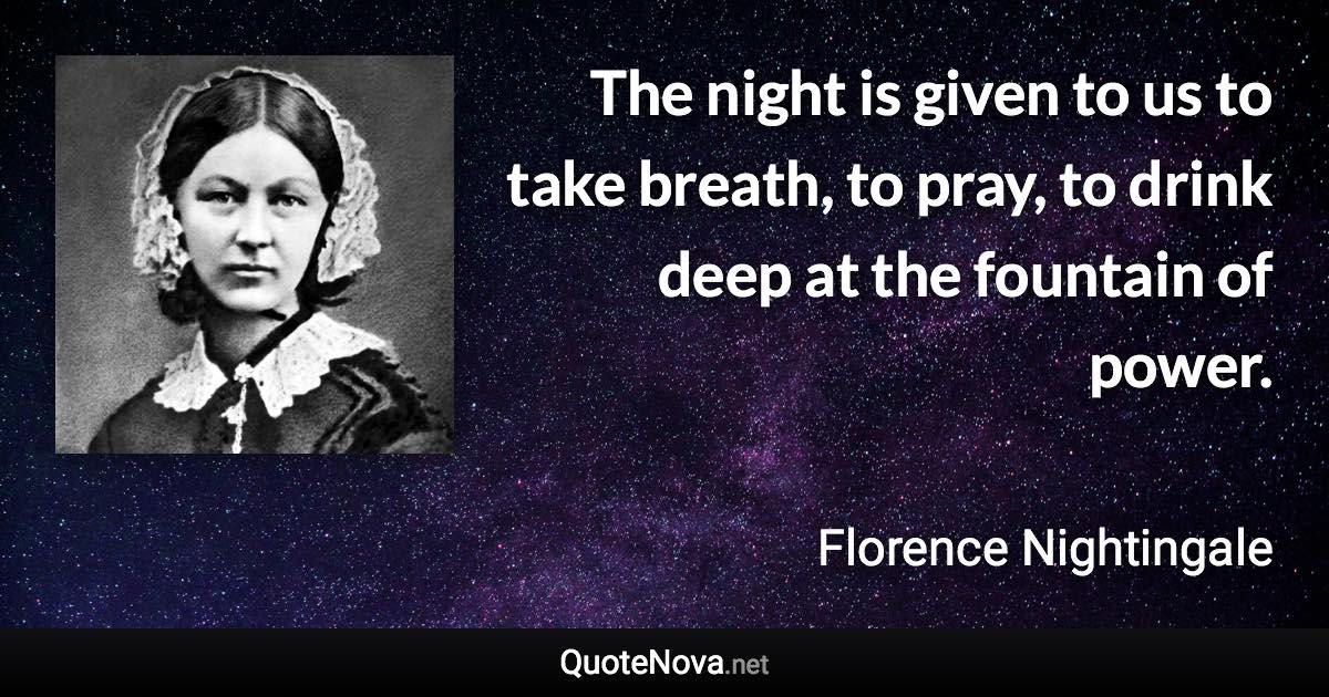 The night is given to us to take breath, to pray, to drink deep at the fountain of power. - Florence Nightingale quote