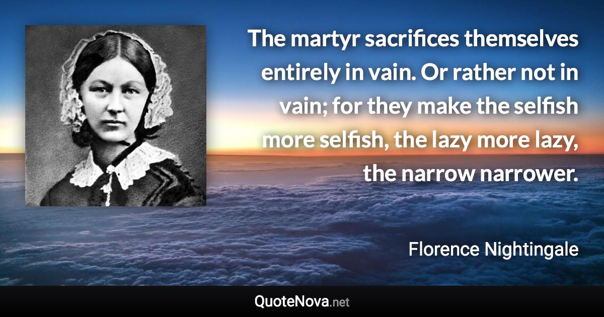 The martyr sacrifices themselves entirely in vain. Or rather not in vain; for they make the selfish more selfish, the lazy more lazy, the narrow narrower. - Florence Nightingale quote