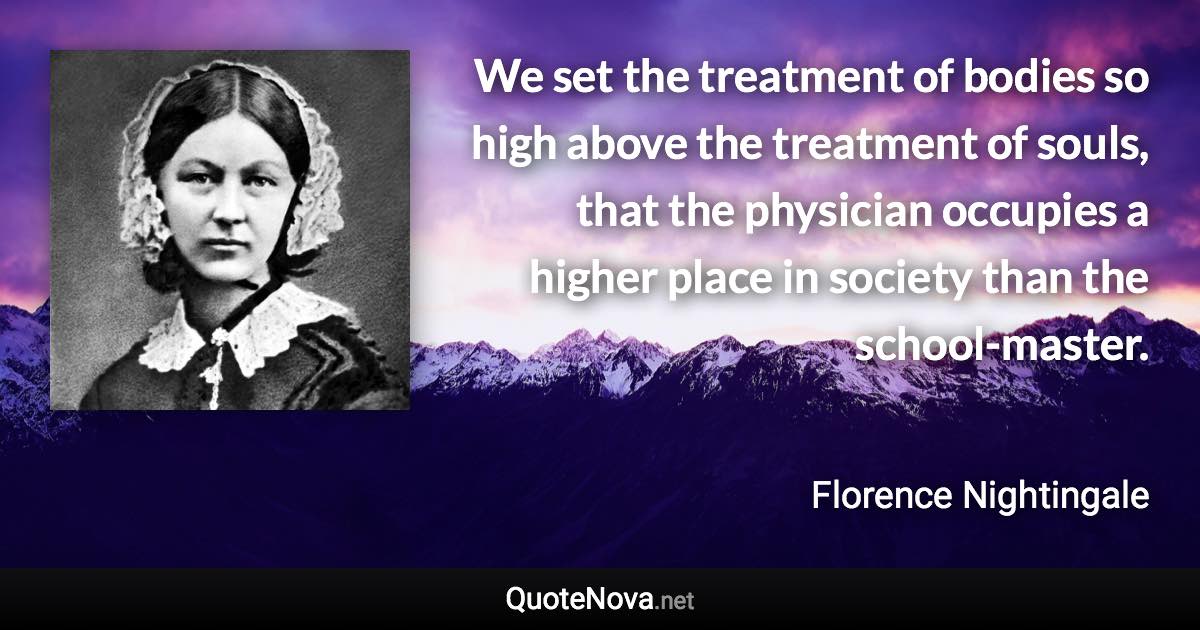 We set the treatment of bodies so high above the treatment of souls, that the physician occupies a higher place in society than the school-master. - Florence Nightingale quote