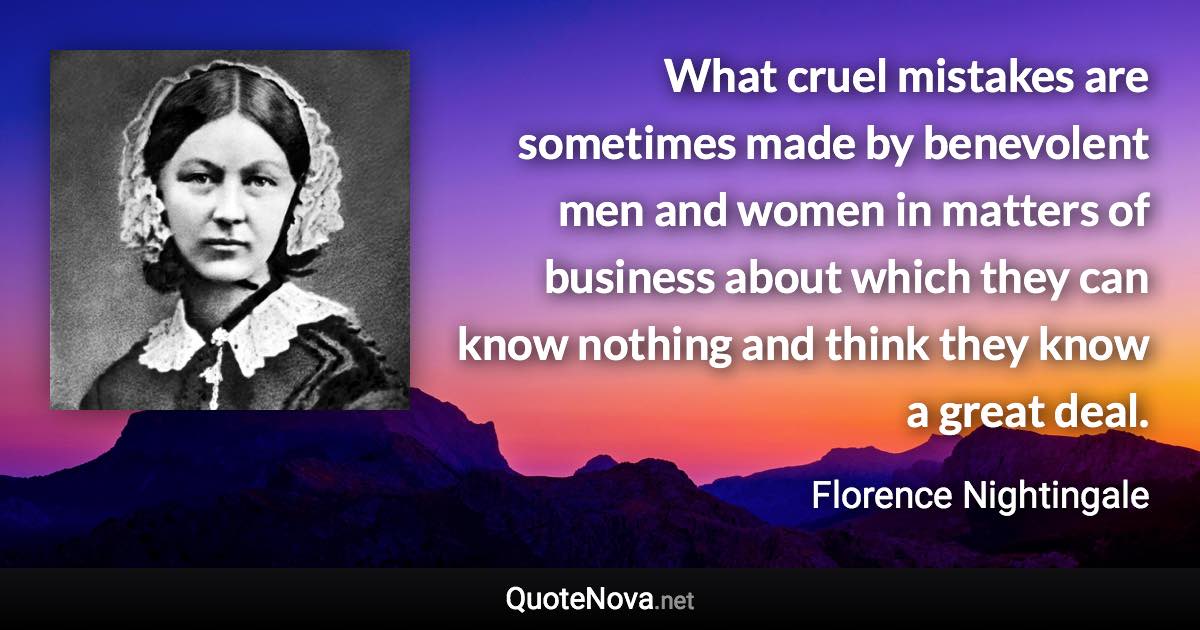What cruel mistakes are sometimes made by benevolent men and women in matters of business about which they can know nothing and think they know a great deal. - Florence Nightingale quote