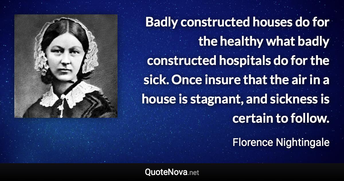 Badly constructed houses do for the healthy what badly constructed hospitals do for the sick. Once insure that the air in a house is stagnant, and sickness is certain to follow. - Florence Nightingale quote