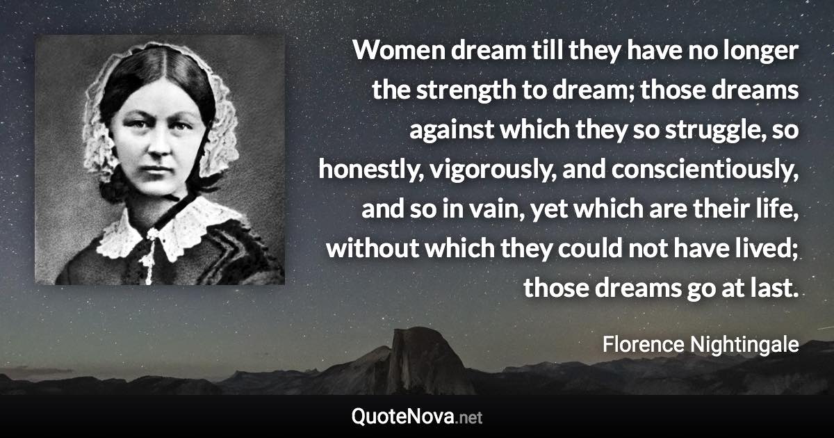 Women dream till they have no longer the strength to dream; those dreams against which they so struggle, so honestly, vigorously, and conscientiously, and so in vain, yet which are their life, without which they could not have lived; those dreams go at last. - Florence Nightingale quote