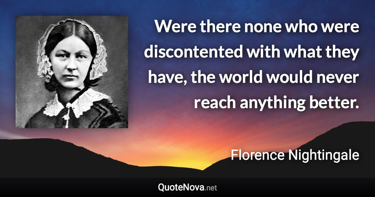 Were there none who were discontented with what they have, the world would never reach anything better. - Florence Nightingale quote