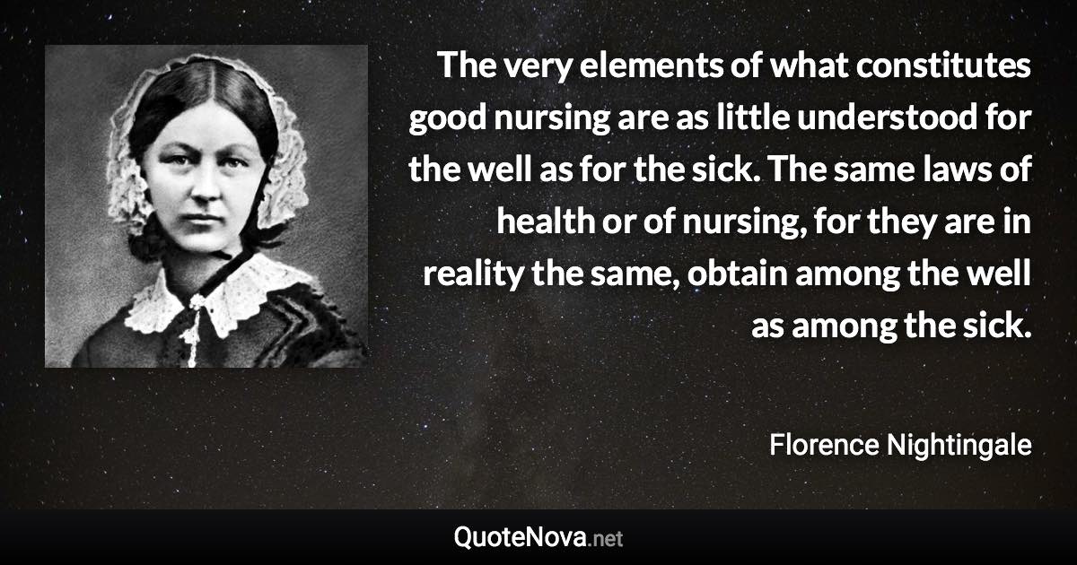 The very elements of what constitutes good nursing are as little understood for the well as for the sick. The same laws of health or of nursing, for they are in reality the same, obtain among the well as among the sick. - Florence Nightingale quote