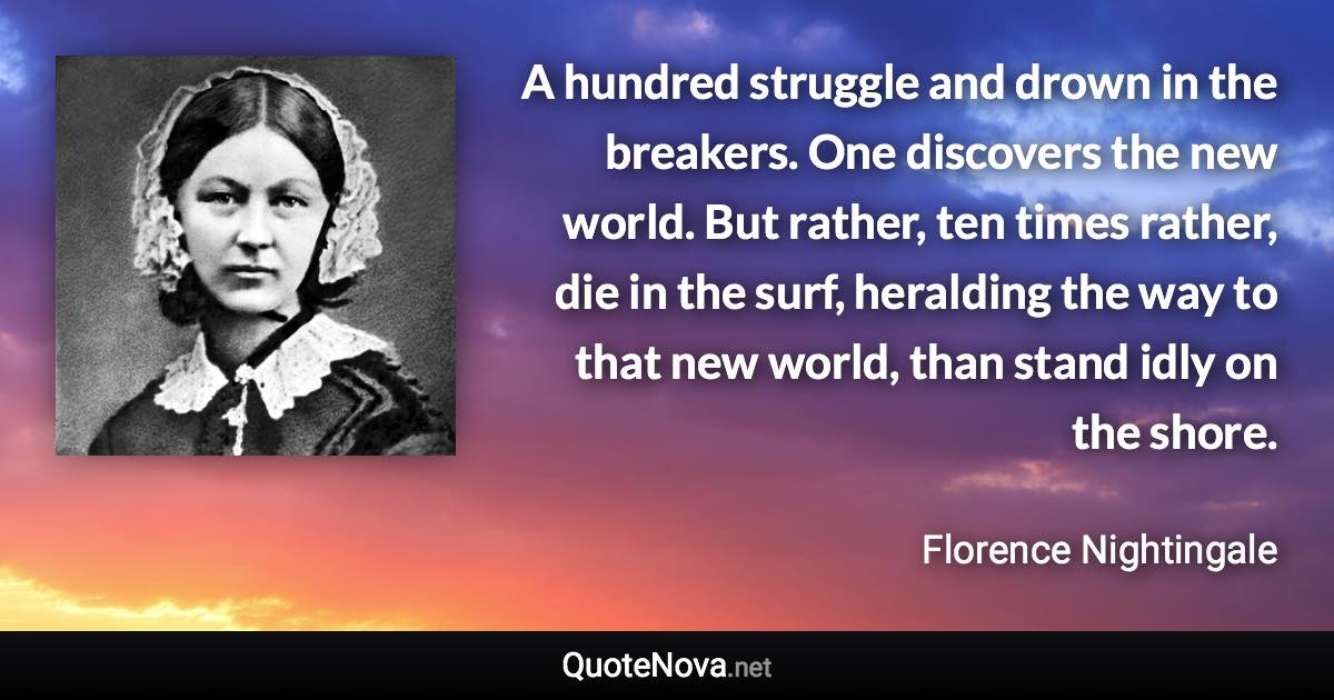 A hundred struggle and drown in the breakers. One discovers the new world. But rather, ten times rather, die in the surf, heralding the way to that new world, than stand idly on the shore. - Florence Nightingale quote