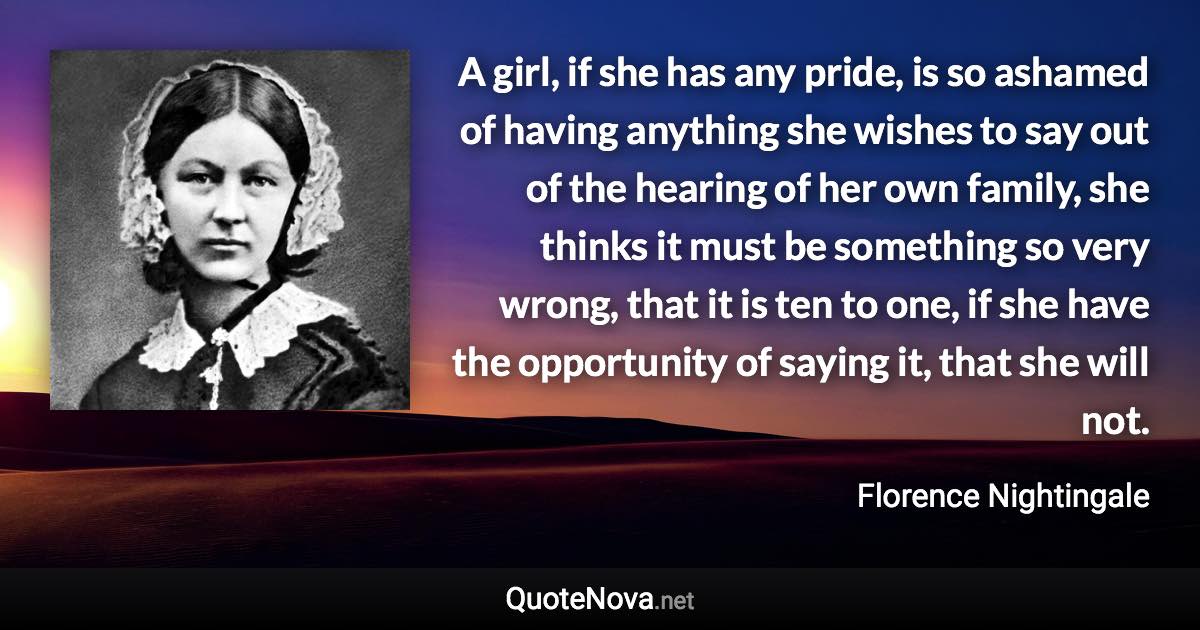 A girl, if she has any pride, is so ashamed of having anything she wishes to say out of the hearing of her own family, she thinks it must be something so very wrong, that it is ten to one, if she have the opportunity of saying it, that she will not. - Florence Nightingale quote