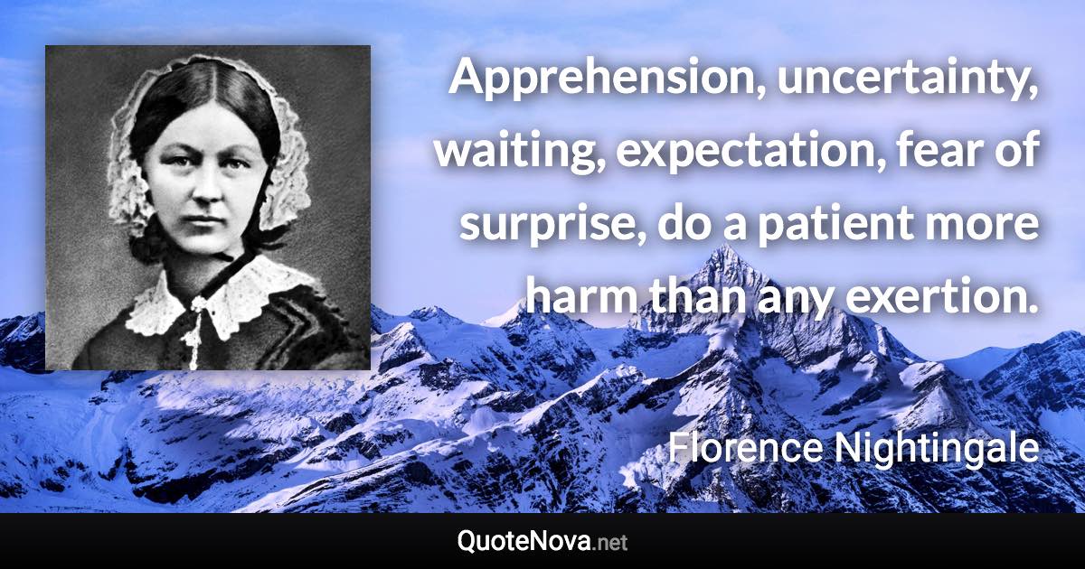 Apprehension, uncertainty, waiting, expectation, fear of surprise, do a patient more harm than any exertion. - Florence Nightingale quote