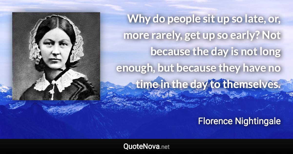 Why do people sit up so late, or, more rarely, get up so early? Not because the day is not long enough, but because they have no time in the day to themselves. - Florence Nightingale quote