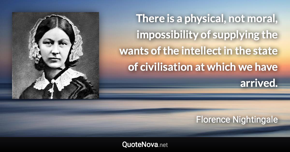 There is a physical, not moral, impossibility of supplying the wants of the intellect in the state of civilisation at which we have arrived. - Florence Nightingale quote