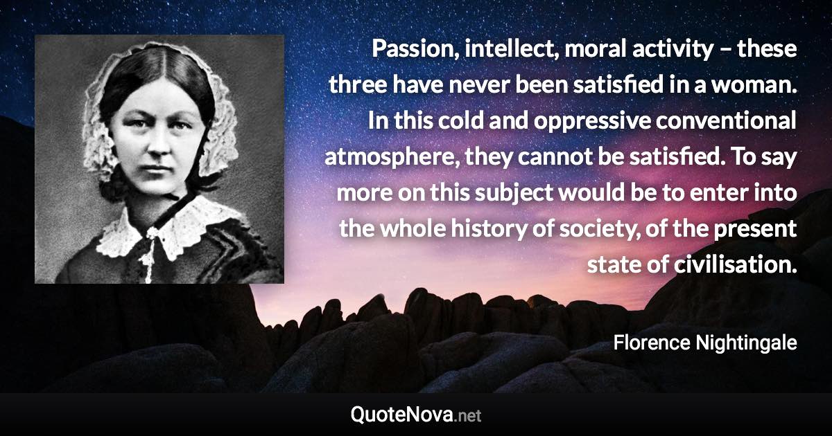 Passion, intellect, moral activity – these three have never been satisfied in a woman. In this cold and oppressive conventional atmosphere, they cannot be satisfied. To say more on this subject would be to enter into the whole history of society, of the present state of civilisation. - Florence Nightingale quote