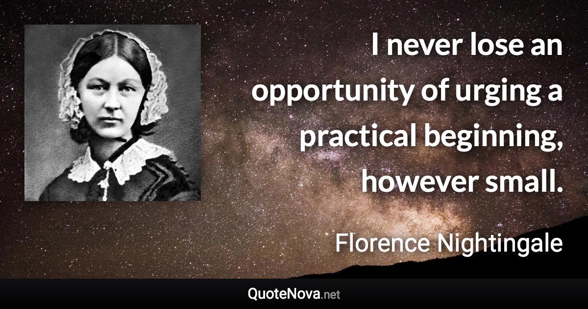 I never lose an opportunity of urging a practical beginning, however small. - Florence Nightingale quote