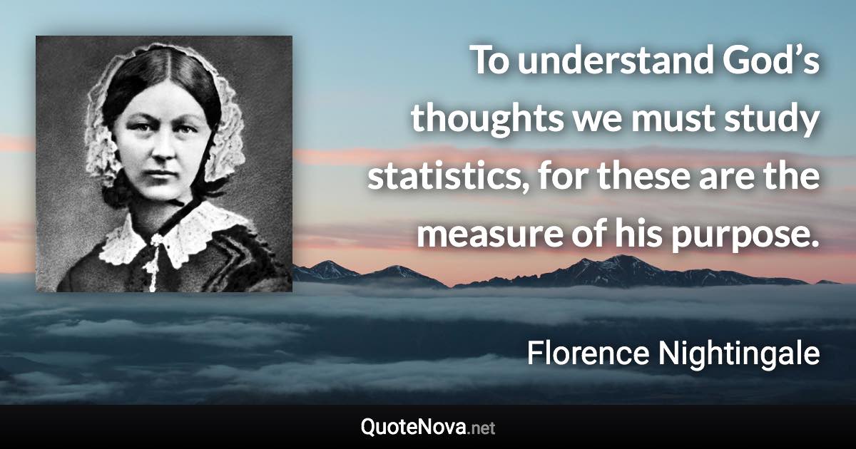 To understand God’s thoughts we must study statistics, for these are the measure of his purpose. - Florence Nightingale quote