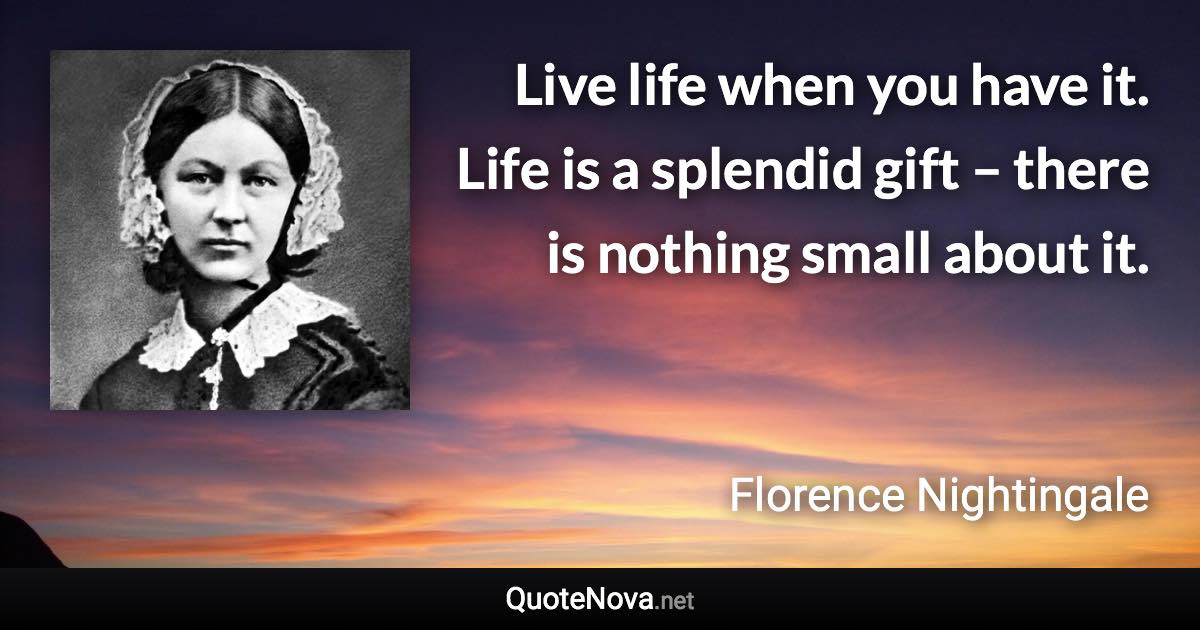 Live life when you have it. Life is a splendid gift – there is nothing small about it. - Florence Nightingale quote