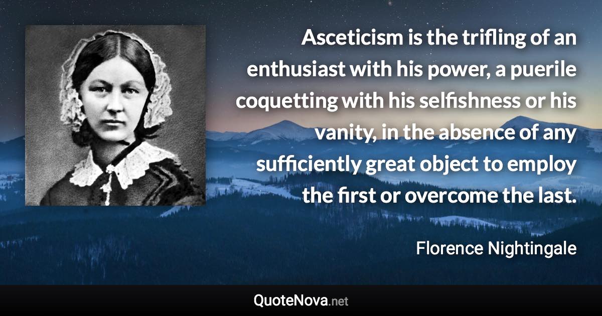 Asceticism is the trifling of an enthusiast with his power, a puerile coquetting with his selfishness or his vanity, in the absence of any sufficiently great object to employ the first or overcome the last. - Florence Nightingale quote