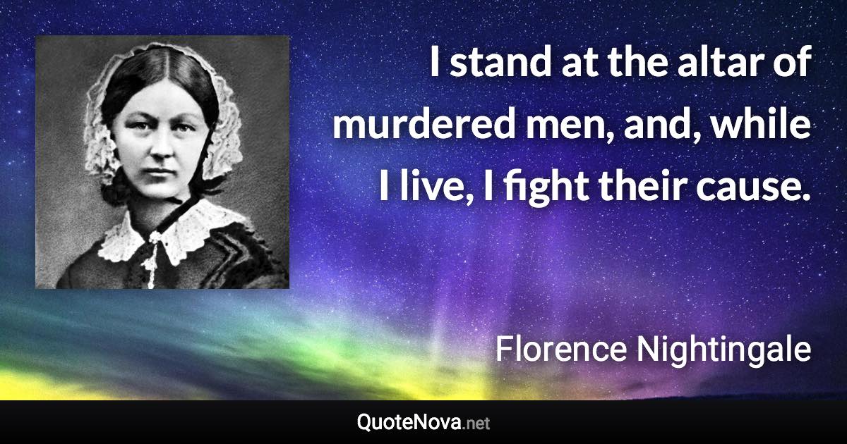 I stand at the altar of murdered men, and, while I live, I fight their cause. - Florence Nightingale quote