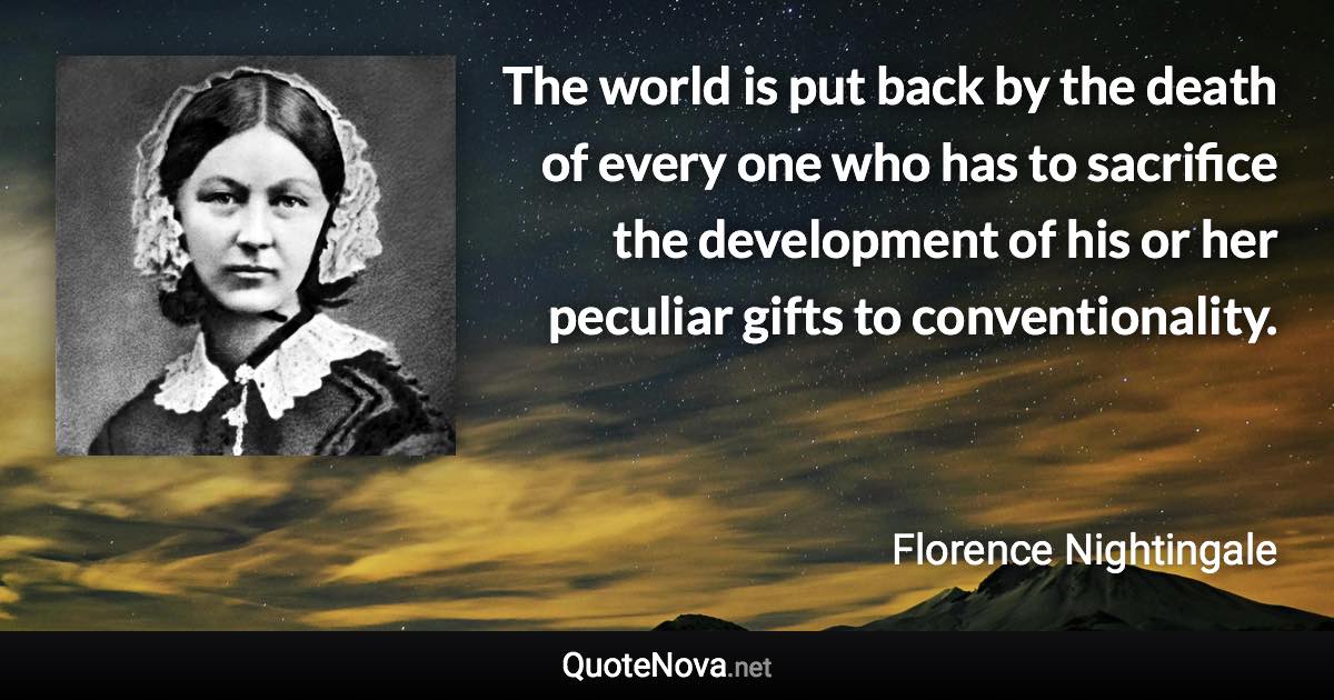 The world is put back by the death of every one who has to sacrifice the development of his or her peculiar gifts to conventionality. - Florence Nightingale quote